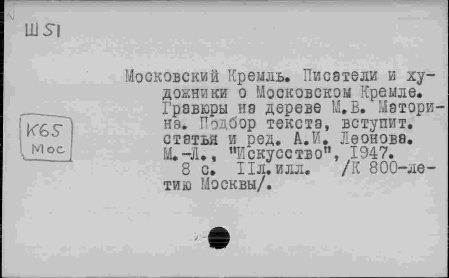 ﻿UlSl
Московский Кремль. Писатели и художники о Московском Кремле. Гравюры на дереве М.В. Матори-нэ. Подбор текста, вступит, статья и ред. А.И. Леонова. M.-J1., “Искусство”, 1947.
8 с. Пл. илл. /К 800-ле-тию Москвы/.